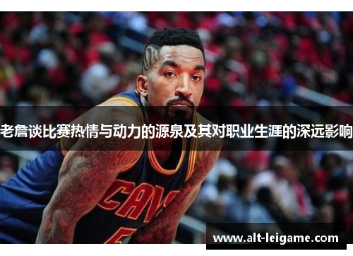 老詹谈比赛热情与动力的源泉及其对职业生涯的深远影响 老詹谈比赛热情与动力的源泉及其对职业生涯的深远影响
