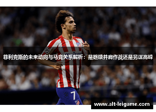 菲利克斯的未来动向与马竞关系解析:是继续并肩作战还是另谋高峰 菲利克斯的未来动向与马竞关系解析:是继续并肩作战还是另谋高峰