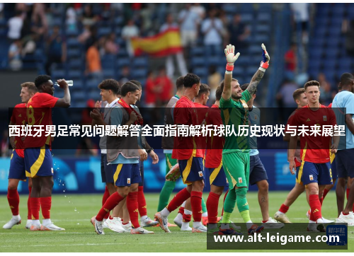西班牙男足常见问题解答全面指南解析球队历史现状与未来展望 西班牙男足常见问题解答全面指南解析球队历史现状与未来展望