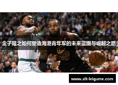 金子隆之如何塑造海港青年军的未来蓝图与崛起之路