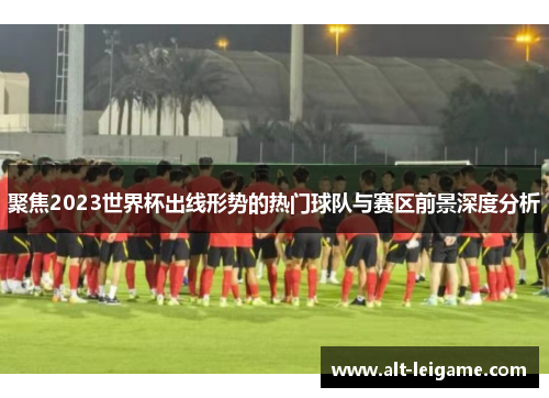 聚焦2023世界杯出线形势的热门球队与赛区前景深度分析