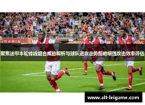 聚焦法甲本轮锋线组合威胁解析与球队进攻走势前瞻增强攻击效率评估 聚焦法甲本轮锋线组合威胁解析与球队进攻走势前瞻增强攻击效率评估