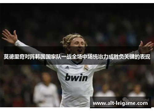 莫德里奇对阵韩国国家队一战全场中场统治力成胜负关键的表现 莫德里奇对阵韩国国家队一战全场中场统治力成胜负关键的表现