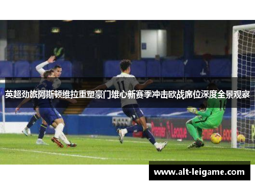 英超劲旅阿斯顿维拉重塑豪门雄心新赛季冲击欧战席位深度全景观察